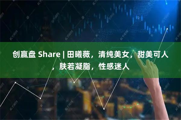 创赢盘 Share | 田曦薇，清纯美女，甜美可人，肤若凝脂，性感迷人