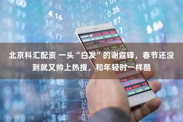北京科汇配资 一头“白发”的谢霆锋，春节还没到就又帅上热搜，和年轻时一样酷