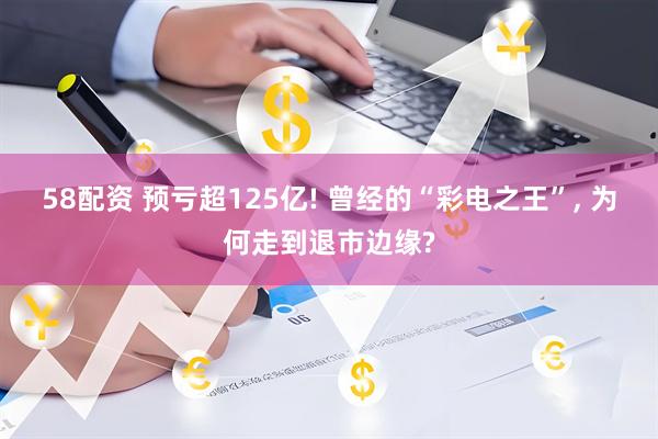 58配资 预亏超125亿! 曾经的“彩电之王”, 为何走到退市边缘?