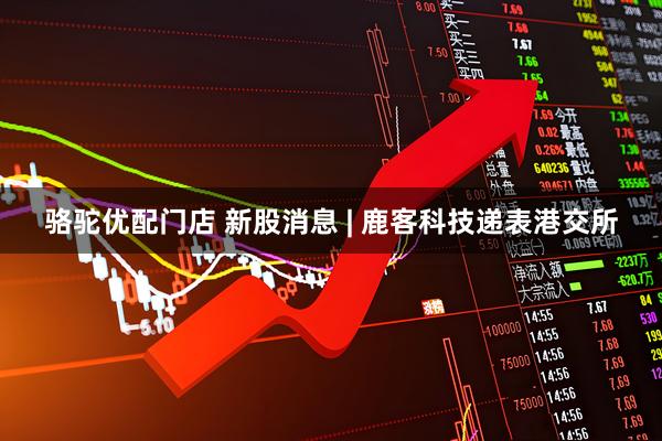 骆驼优配门店 新股消息 | 鹿客科技递表港交所